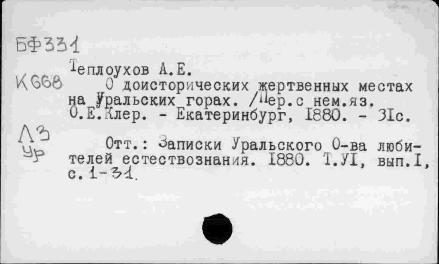 ﻿ьфзМ

^еплоухов А.Е.
О доисторических жертвенных местах на Уральских горах, /^ер.с нем.яз. О.Е.Ллер. - Екатеринбург, 1880. - 31с.
Отт.: Записки Уральского О-ва любителей естествознания. 1880. Ї.УІ, вып.1, с. 1-М.